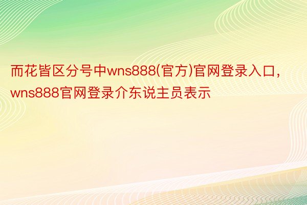 而花皆区分号中wns888(官方)官网登录入口，wns888官网登录介东说主员表示