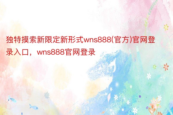 独特摸索新限定新形式wns888(官方)官网登录入口，wns888官网登录