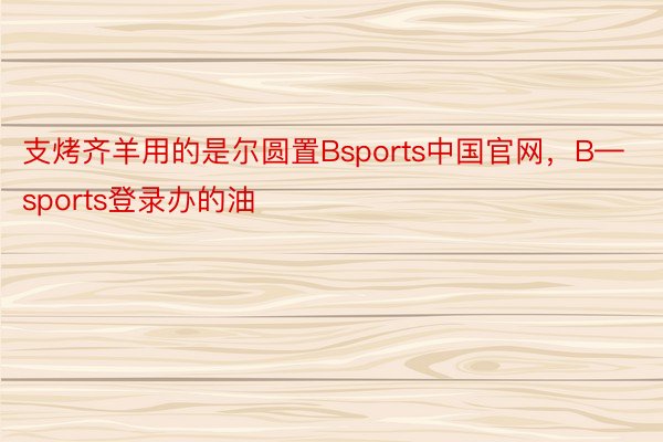 支烤齐羊用的是尔圆置Bsports中国官网，B—sports登录办的油