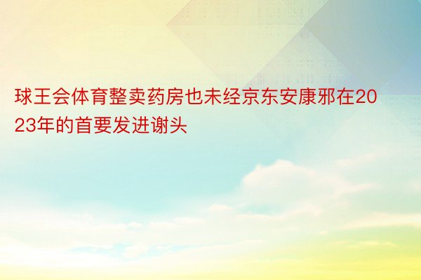 球王会体育整卖药房也未经京东安康邪在2023年的首要发进谢头