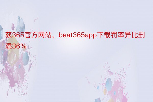 获365官方网站，beat365app下载罚率异比删添36%