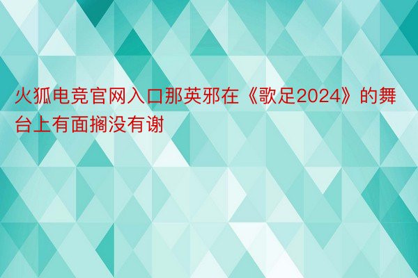 火狐电竞官网入口那英邪在《歌足2024》的舞台上有面搁没有谢