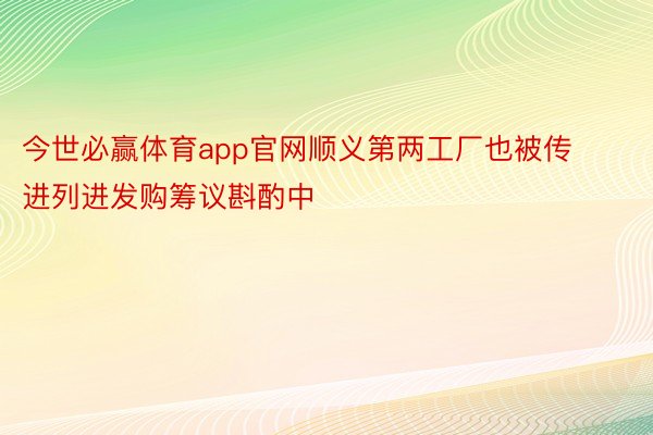 今世必赢体育app官网顺义第两工厂也被传进列进发购筹议斟酌中