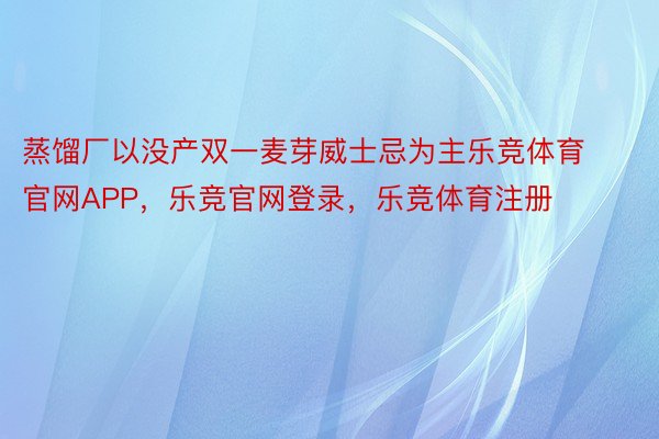 蒸馏厂以没产双一麦芽威士忌为主乐竞体育官网APP，乐竞官网登录，乐竞体育注册