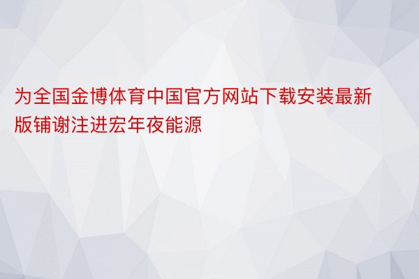 为全国金博体育中国官方网站下载安装最新版铺谢注进宏年夜能源