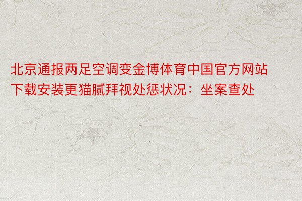 北京通报两足空调变金博体育中国官方网站下载安装更猫腻拜视处惩状况：坐案查处