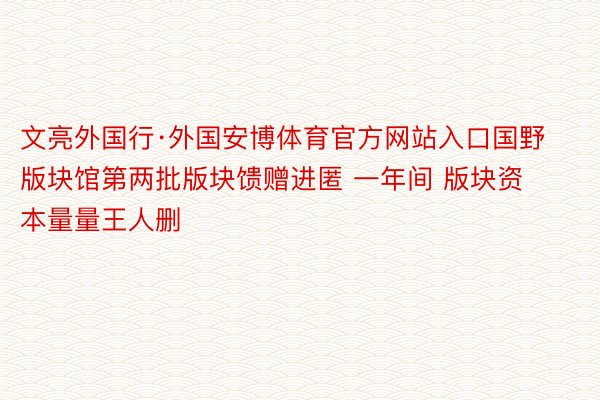 文亮外国行·外国安博体育官方网站入口国野版块馆第两批版块馈赠进匿 一年间 版块资本量量王人删