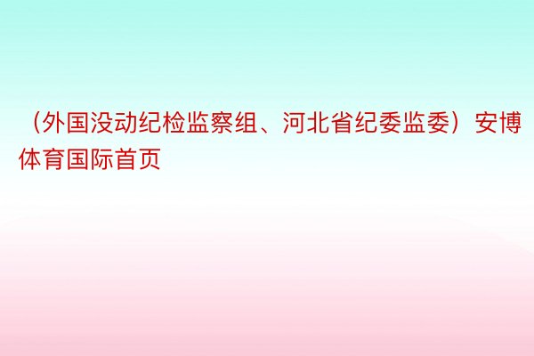 （外国没动纪检监察组、河北省纪委监委）安博体育国际首页