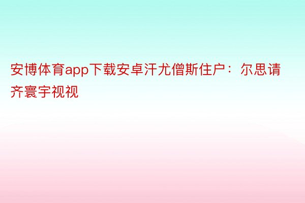 安博体育app下载安卓汗尤僧斯住户：尔思请齐寰宇视视