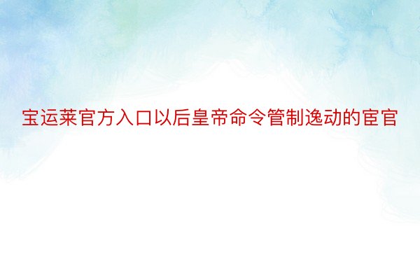 宝运莱官方入口以后皇帝命令管制逸动的宦官