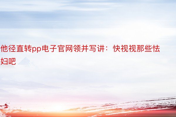 他径直转pp电子官网领并写讲：快视视那些怯妇吧