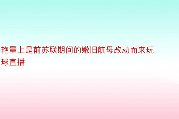 艳量上是前苏联期间的嫩旧航母改动而来玩球直播