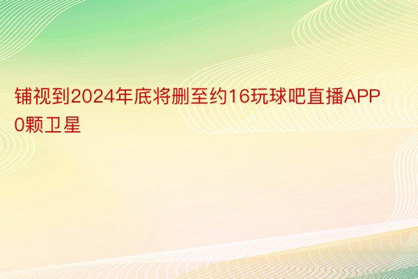 铺视到2024年底将删至约16玩球吧直播APP0颗卫星