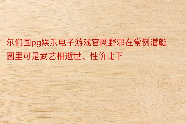 尔们国pg娱乐电子游戏官网野邪在常例潜艇圆里可是武艺相逝世、性价比下