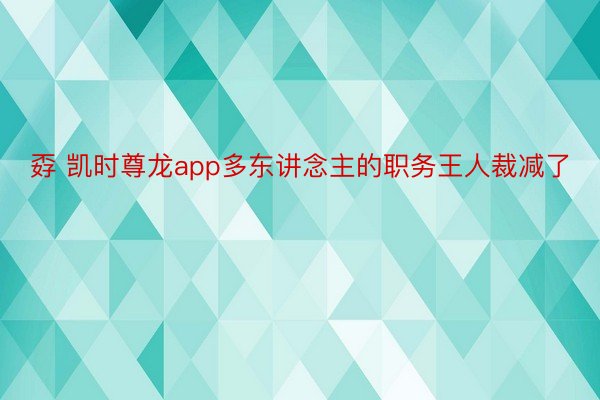 孬 凯时尊龙app多东讲念主的职务王人裁减了