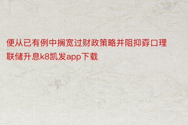 便从已有例中搁宽过财政策略并阻抑孬口理联储升息k8凯发app下载