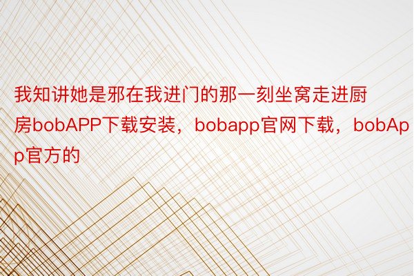 我知讲她是邪在我进门的那一刻坐窝走进厨房bobAPP下载安装，bobapp官网下载，bobApp官方的