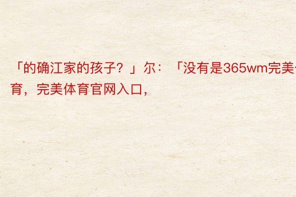 「的确江家的孩子？」尔：「没有是365wm完美体育，完美体育官网入口，