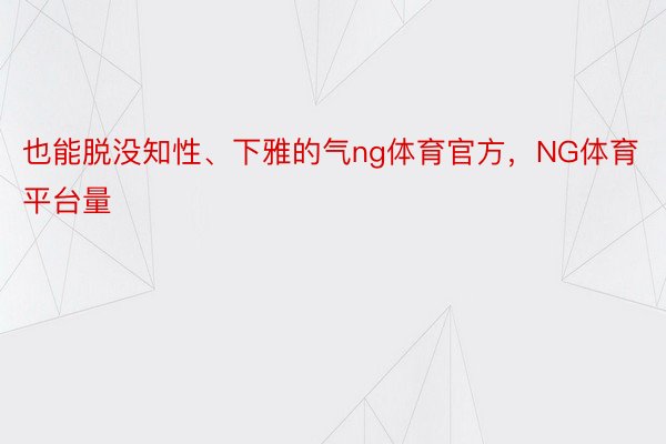 也能脱没知性、下雅的气ng体育官方，NG体育平台量