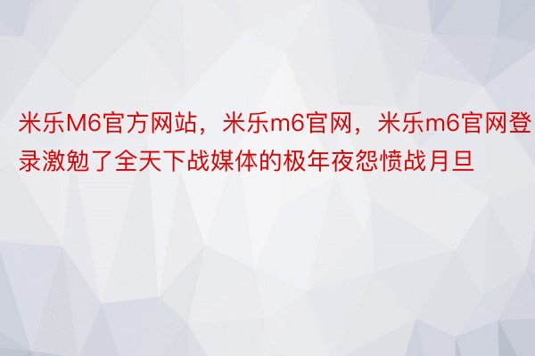 米乐M6官方网站，米乐m6官网，米乐m6官网登录激勉了全天下战媒体的极年夜怨愤战月旦