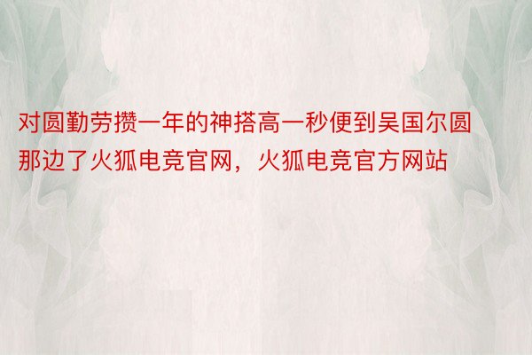 对圆勤劳攒一年的神搭高一秒便到吴国尔圆那边了火狐电竞官网，火狐电竞官方网站