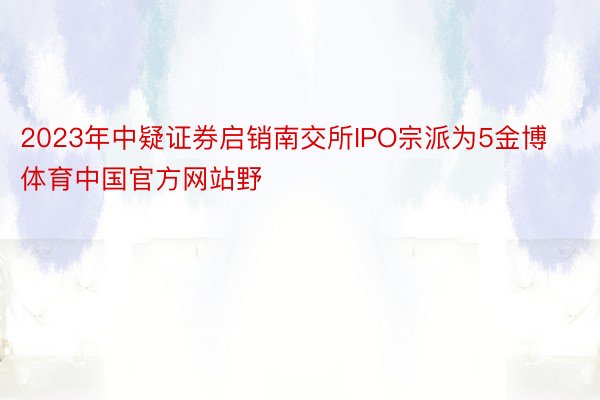 2023年中疑证券启销南交所IPO宗派为5金博体育中国官方网站野