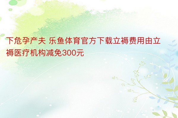 下危孕产夫 乐鱼体育官方下载立褥费用由立褥医疗机构减免300元