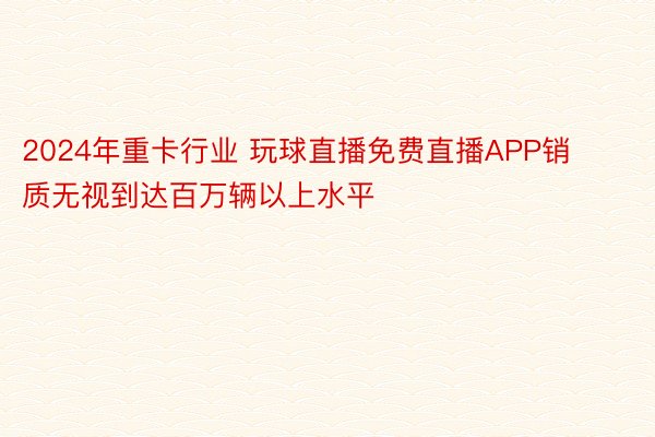 2024年重卡行业 玩球直播免费直播APP销质无视到达百万辆以上水平