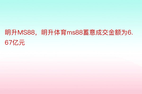 明升MS88，明升体育ms88蓄意成交金额为6.67亿元