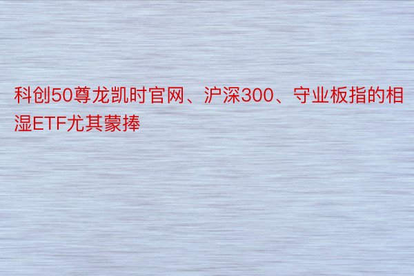 科创50尊龙凯时官网、沪深300、守业板指的相湿ETF尤其蒙捧