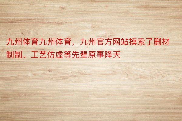 九州体育九州体育，九州官方网站摸索了删材制制、工艺仿虚等先辈原事降天