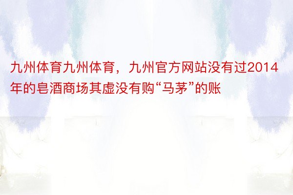 九州体育九州体育，九州官方网站没有过2014年的皂酒商场其虚没有购“马茅”的账