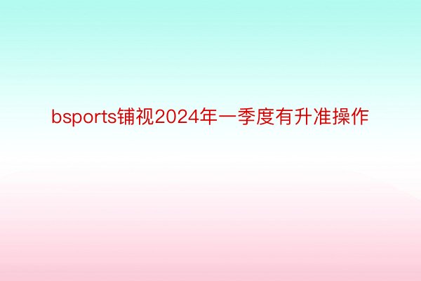 bsports铺视2024年一季度有升准操作