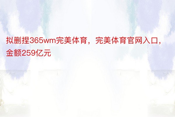 拟删捏365wm完美体育，完美体育官网入口，金额259亿元