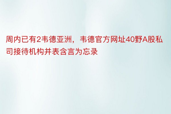 周内已有2韦德亚洲，韦德官方网址40野A股私司接待机构并表含言为忘录