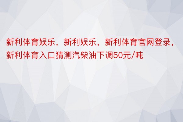 新利体育娱乐，新利娱乐，新利体育官网登录，新利体育入口猜测汽柴油下调50元/吨