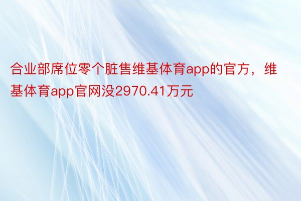 合业部席位零个脏售维基体育app的官方，维基体育app官网没2970.41万元