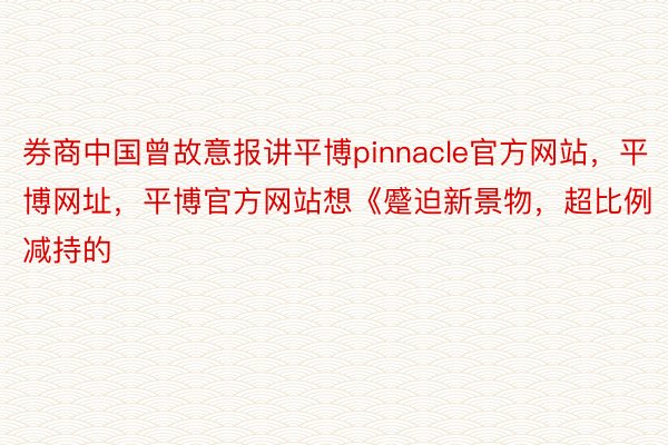 券商中国曾故意报讲平博pinnacle官方网站，平博网址，平博官方网站想《蹙迫新景物，超比例减持的