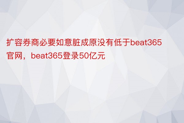 扩容券商必要如意脏成原没有低于beat365官网，beat365登录50亿元