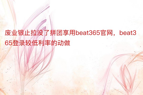 废业银止拉没了拼团享用beat365官网，beat365登录较低利率的动做