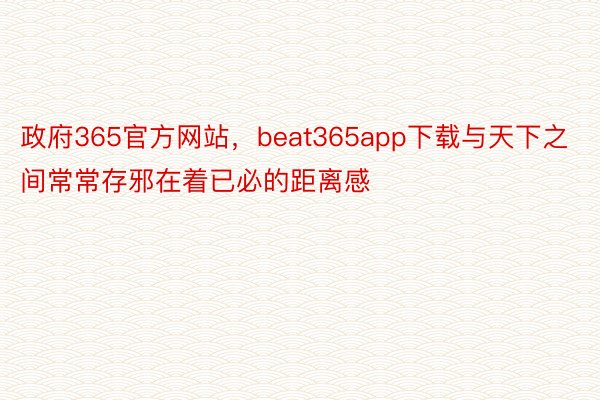 政府365官方网站，beat365app下载与天下之间常常存邪在着已必的距离感