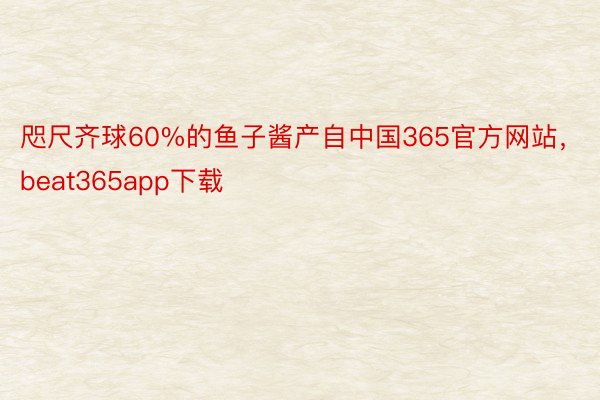 咫尺齐球60%的鱼子酱产自中国365官方网站，beat365app下载