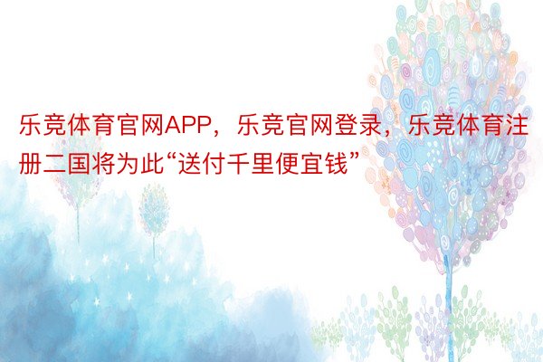 乐竞体育官网APP，乐竞官网登录，乐竞体育注册二国将为此“送付千里便宜钱”