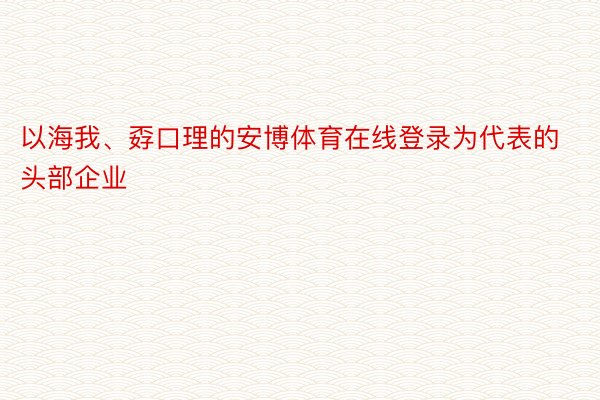 以海我、孬口理的安博体育在线登录为代表的头部企业