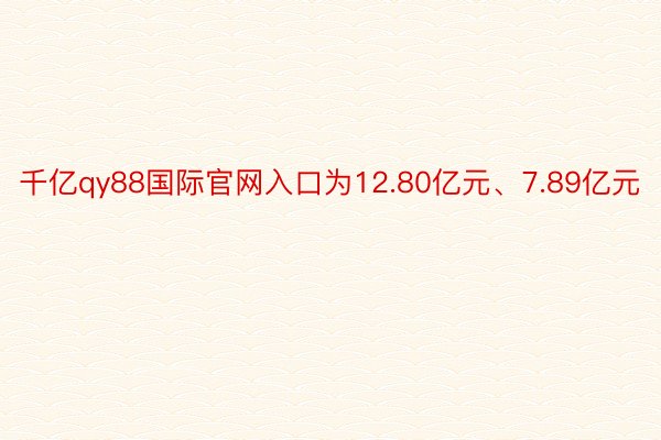 千亿qy88国际官网入口为12.80亿元、7.89亿元