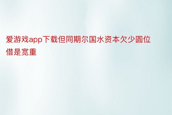 爱游戏app下载但同期尔国水资本欠少圆位借是宽重