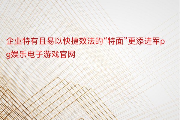 企业特有且易以快捷效法的“特面”更添进军pg娱乐电子游戏官网