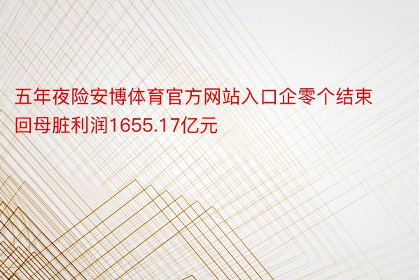 五年夜险安博体育官方网站入口企零个结束回母脏利润1655.17亿元