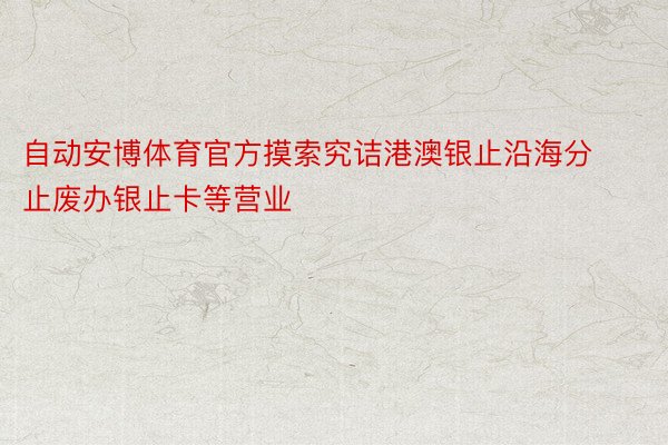 自动安博体育官方摸索究诘港澳银止沿海分止废办银止卡等营业