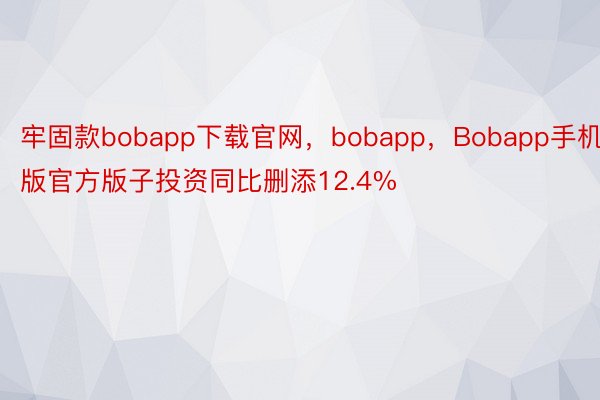 牢固款bobapp下载官网，bobapp，Bobapp手机版官方版子投资同比删添12.4%